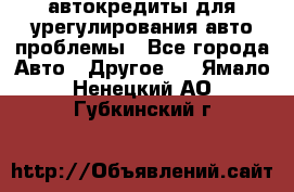 автокредиты для урегулирования авто проблемы - Все города Авто » Другое   . Ямало-Ненецкий АО,Губкинский г.